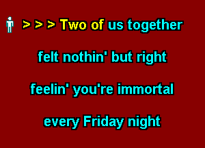 i1 i? i) r) Two of us together

felt nothin' but right
feelin' you're immortal

every Friday night