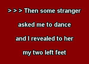 i) t- r Then some stranger

asked me to dance
and l revealed to her

my two left feet