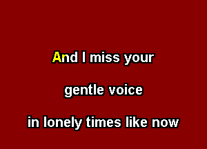 And I miss your

gentle voice

in lonely times like now