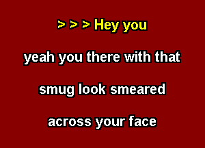 r' o to Hey you

yeah you there with that
smug look smeared

across your face