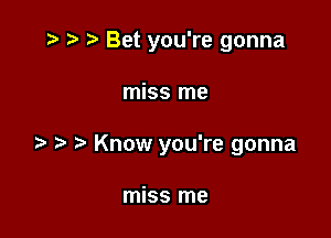 Bet you're gonna

miss me
Know you're gonna

miss me