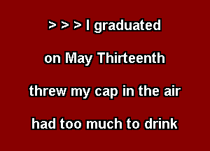 r) I graduated

on May Thirteenth

threw my cap in the air

had too much to drink
