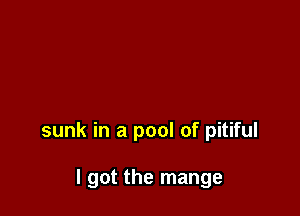 sunk in a pool of pitiful

I got the mange