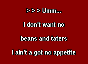 Ummm
I don't want no

beans and taters

I ain't a got no appetite