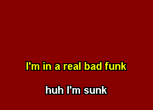 I'm in a real bad funk

huh I'm sunk