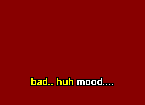 bad.. huh mood....