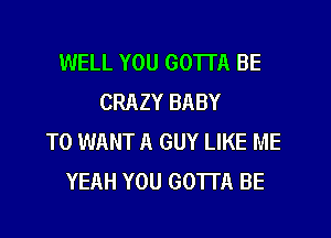 WELL YOU GOTTA BE
CRAZY BABY

T0 WANT A GUY LIKE ME
YEAH YOU GOTTA BE