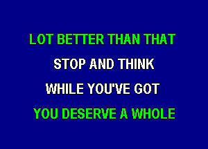 LOT BETTER THAN THAT
STOP AND THINK
WHILE YOU'VE GOT
YOU DESERVE A WHOLE