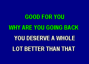 GOOD FOR YOU
WHY ARE YOU GOING BACK
YOU DESERVE A WHOLE
LOT BETTER THAN THAT