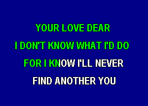 YOUR LOVE DEAR
I DON'T KNOW WHAT I'D DO
FOR I KNOW I'LL NEVER
FIND ANOTHER YOU