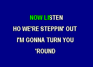 NOW LISTEN
H0 WE'RE STEPPIN' OUT

I'M GONNA TURN YOU
'ROUND