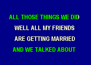 ALL THOSE THINGS WE DID
WELL ALL MY FRIENDS
ARE GETTING MARRIED

AND WE TALKED ABOUT