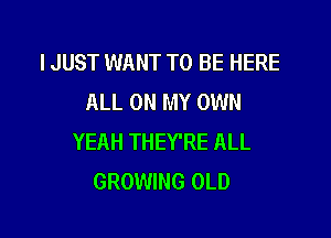 I JUST WANT TO BE HERE
ALL ON MY OWN

YEAH THEY'RE ALL
GROWING OLD
