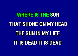 WHERE IS THE SUN
THAT SHONE ON MY HEAD
THE SUN IN MY LIFE
IT IS DEAD IT IS DEAD