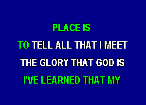 PLACE IS
TO TELL ALL THAT I MEET
THE GLORY THAT GOD IS
I'VE LEARNED THAT MY