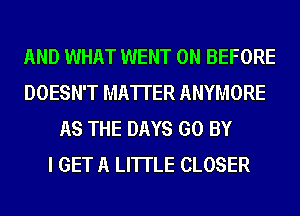 AND WHAT WENT 0N BEFORE
DOESN'T MATTER ANYMORE
AS THE DAYS GO BY
I GET A LITTLE CLOSER