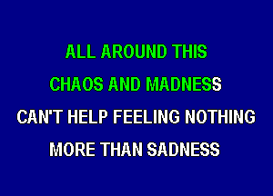 ALL AROUND THIS
CHAOS AND MADNESS
CAN'T HELP FEELING NOTHING
MORE THAN SADNESS