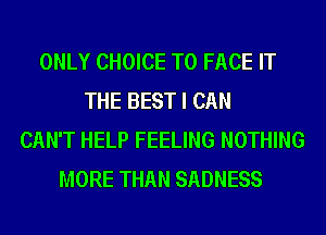 ONLY CHOICE TO FACE IT
THE BEST I CAN
CAN'T HELP FEELING NOTHING
MORE THAN SADNESS