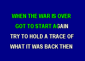 WHEN THE WAR IS OVER
GOT TO START AGAIN
TRY TO HOLD A TRACE OF
WHAT IT WAS BACK THEN