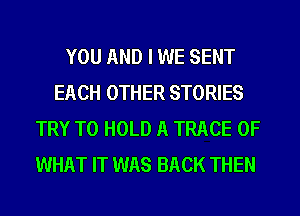 YOU AND I WE SENT
EACH OTHER STORIES
TRY TO HOLD A TRACE OF
WHAT IT WAS BACK THEN