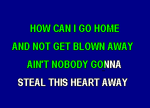 HOW CAN I GO HOME
AND NOT GET BLOWN AWAY
AIN'T NOBODY GONNA
STEAL THIS HEART AWAY