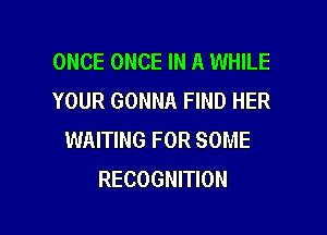 ONCE ONCE IN A WHILE
YOUR GONNA FIND HER

WAITING FOR SOME
RECOGNITION