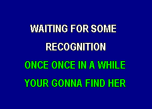 WAITING FOR SOME
RECOGNITION

ONCE ONCE IN A WHILE
YOUR GONNA FIND HER