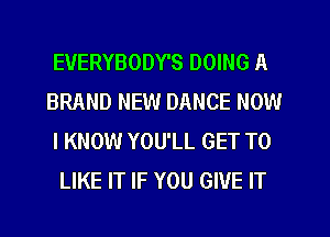 EVERYBODY'S DOING A
BRAND NEW DANCE NOW
I KNOW YOU'LL GET TO
LIKE IT IF YOU GIVE IT
