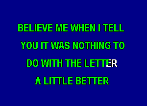 BELIEVE ME WHEN I TELL
YOU IT WAS NOTHING TO
DO WITH THE LETTER
A LITTLE BETTER