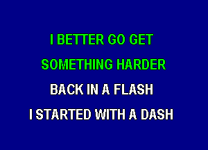 I BETTER GO GET
SOMETHING HARDER
BACK IN A FLASH
I STARTED WITH A DASH