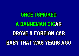 ONCE I SMOKED
A DANNEMAN CIGAR
DROVE A FOREIGN CAR
BABY THAT WAS YEARS AGO