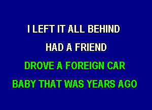 I LEFT IT ALL BEHIND
HAD A FRIEND
DROVE A FOREIGN CAR
BABY THAT WAS YEARS AGO