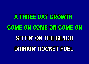 A THREE DAY GROWTH
COME ON COME ON COME ON
SI'ITIN' ON THE BEACH
DRINKIN' ROCKET FUEL