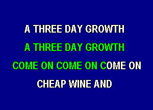 A THREE DAY GROWTH
A THREE DAY GROWTH
COME ON COME ON COME ON
CHEAP WINE AND