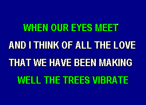 WHEN OUR EYES MEET
AND I THINK OF ALL THE LOVE
THAT WE HAVE BEEN MAKING

WELL THE TREES VIBRATE