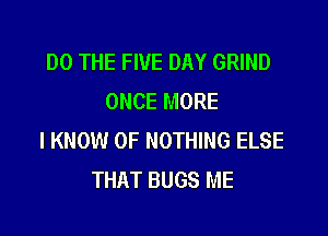 DO THE FIVE DAY GRIND
ONCE MORE

I KNOW 0F NOTHING ELSE
THAT BUGS ME