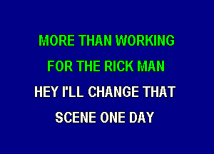 MORE THAN WORKING
FOR THE RICK MAN

HEY I'LL CHANGE THAT
SCENE ONE DAY