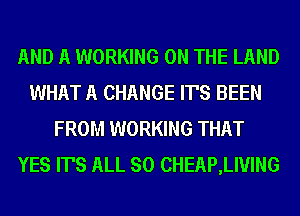 AND A WORKING ON THE LAND
WHAT A CHANGE IT'S BEEN
FROM WORKING THAT
YES IT'S ALL SO CHEAP,LIVING
