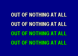 OUT OF NOTHING AT ALL
OUT OF NOTHING AT ALL
OUT OF NOTHING AT ALL
OUT OF NOTHING AT ALL