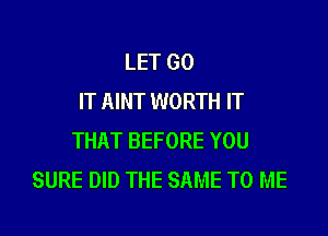 LET GO
IT AINT WORTH IT

THAT BEFORE YOU
SURE DID THE SAME TO ME