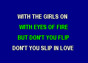 WITH THE GIRLS ON
WITH EYES OF FIRE

BUT DON'T YOU FLIP
DON'T YOU SLIP IN LOVE