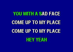 YOU WITH A SAD FACE
COME UP TO MY PLACE

COME UP TO MY PLACE
HEY YEAH