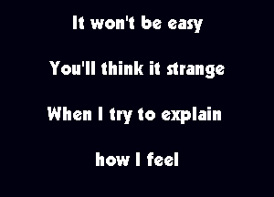 It won't be easy

You'll think it strange

When I try to explain

how I feel