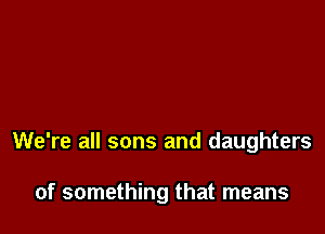 We're all sons and daughters

of something that means