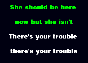 She should be here
nowr but she isn't
There's your trouble

there's your trouble