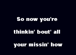 So now you're

thinkin' bout' all

your missin' howr