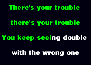 There's your trouble
there's your trouble
You keep seeing double

1with the 1wrong one