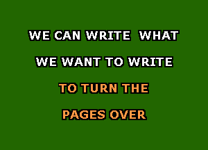 WE CAN WRITE WHAT

WE WANT TO WRITE

TO TURN THE

PAGES OVER