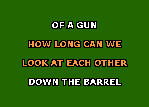 OF A GUN

HOW LONG CAN WE

LOOK AT EACH OTHER

DOWN THE BARREL