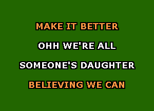 MAKE IT BETTER
OHH WE'RE ALL
SOMEONE'S DAUGHTER

BELIEVING WE CAN